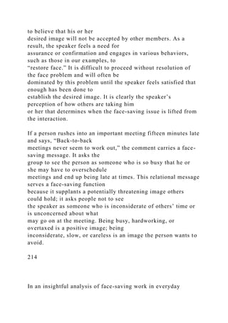 to believe that his or her
desired image will not be accepted by other members. As a
result, the speaker feels a need for
assurance or confirmation and engages in various behaviors,
such as those in our examples, to
“restore face.” It is difficult to proceed without resolution of
the face problem and will often be
dominated by this problem until the speaker feels satisfied that
enough has been done to
establish the desired image. It is clearly the speaker’s
perception of how others are taking him
or her that determines when the face-saving issue is lifted from
the interaction.
If a person rushes into an important meeting fifteen minutes late
and says, “Back-to-back
meetings never seem to work out,” the comment carries a face-
saving message. It asks the
group to see the person as someone who is so busy that he or
she may have to overschedule
meetings and end up being late at times. This relational message
serves a face-saving function
because it supplants a potentially threatening image others
could hold; it asks people not to see
the speaker as someone who is inconsiderate of others’ time or
is unconcerned about what
may go on at the meeting. Being busy, hardworking, or
overtaxed is a positive image; being
inconsiderate, slow, or careless is an image the person wants to
avoid.
214
In an insightful analysis of face-saving work in everyday
 