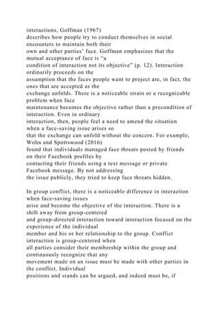 interactions, Goffman (1967)
describes how people try to conduct themselves in social
encounters to maintain both their
own and other parties’ face. Goffman emphasizes that the
mutual acceptance of face is “a
condition of interaction not its objective” (p. 12). Interaction
ordinarily proceeds on the
assumption that the faces people want to project are, in fact, the
ones that are accepted as the
exchange unfolds. There is a noticeable strain or a recognizable
problem when face
maintenance becomes the objective rather than a precondition of
interaction. Even in ordinary
interaction, then, people feel a need to amend the situation
when a face-saving issue arises so
that the exchange can unfold without the concern. For example,
Wohn and Spottswood (2016)
found that individuals managed face threats posted by friends
on their Facebook profiles by
contacting their friends using a text message or private
Facebook message. By not addressing
the issue publicly, they tried to keep face threats hidden.
In group conflict, there is a noticeable difference in interaction
when face-saving issues
arise and become the objective of the interaction. There is a
shift away from group-centered
and group-directed interaction toward interaction focused on the
experience of the individual
member and his or her relationship to the group. Conflict
interaction is group-centered when
all parties consider their membership within the group and
continuously recognize that any
movement made on an issue must be made with other parties in
the conflict. Individual
positions and stands can be argued, and indeed must be, if
 