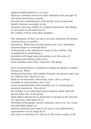 adequate differentiation is to occur.
However, members never lose their identities and concepts of
self when interaction is group
focused; the commitment to self and the sense of personal
identity become secondary to the
awareness that the conflict is a shared experience, and change
or movement in the direction of
the conflict will be with other members.
The emergence of face-saving as an issue undercuts the group-
centered focus in conflict
interaction. When face-saving becomes an issue, individual
concerns begin to outweigh those
of the group or the substantive issues in the conflict. The
commitment to establishing a
desirable self-image takes precedence over the sense of
belonging and cohesion that exists
when members more fully “step into” the group.
Face-saving produces a qualitative change the group’s conflict
interaction. When
interaction becomes individually focused, one person steps into
an “official role” that he or she
holds as an individual. Obviously, such a role is always
available to each member, but it can
easily remain dormant while members try to sustain group-
centered interaction. The role of
the member as an individual raises concerns about what the
person looks like to the group,
what impact that person in particular is having on the outcome
of a decision, what place he or
she holds in the group’s power structure, and so on. In a sense,
the individual adopts an
authority position and wants to be seen as the authoritative
representative of an image he or
she wants to maintain or a role he or she wants to play in the
 