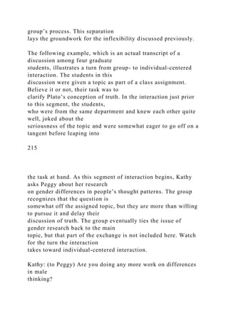 group’s process. This separation
lays the groundwork for the inflexibility discussed previously.
The following example, which is an actual transcript of a
discussion among four graduate
students, illustrates a turn from group- to individual-centered
interaction. The students in this
discussion were given a topic as part of a class assignment.
Believe it or not, their task was to
clarify Plato’s conception of truth. In the interaction just prior
to this segment, the students,
who were from the same department and knew each other quite
well, joked about the
seriousness of the topic and were somewhat eager to go off on a
tangent before leaping into
215
the task at hand. As this segment of interaction begins, Kathy
asks Peggy about her research
on gender differences in people’s thought patterns. The group
recognizes that the question is
somewhat off the assigned topic, but they are more than willing
to pursue it and delay their
discussion of truth. The group eventually ties the issue of
gender research back to the main
topic, but that part of the exchange is not included here. Watch
for the turn the interaction
takes toward individual-centered interaction.
Kathy: (to Peggy) Are you doing any more work on differences
in male
thinking?
 