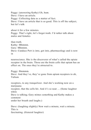 Peggy: (answering Kathy) Uh, hum.
Dave: I have an article.
Peggy: Collecting data as a matter of fact.
Dave: I have an article that is so good. This is off the subject,
but let’s talk
about it for a few minutes.
Peggy: That’s right, let’s forget truth. I’d rather talk about
males and females
than truth.
Kathy: Mhmmm.
Gary: Mhmmm.
Dave: Candace Pert is into, got into, pharmacology and is now
in
neuroscience. She is the discoverer of what’s called the opiate
receptor in the brain. Those are the brain cells that opium has an
effect on. The ones they’re attracted to.
Peggy: Hmmmm.
Dave: And they’ve, they’ve gone from opium receptors to ah,
Valium
receptors, to any tranquilizer. And she’s working now on a
marijuana
receptor, that the cells hit. And it’s so neat … (Some laughter
while
Dave is talking; Gary mimes something and Kathy makes a
comment
under her breath and laughs.)
Dave: (laughing slightly) Now wait a minute, wait a minute.
This is
fascinating. (General laughter)
 