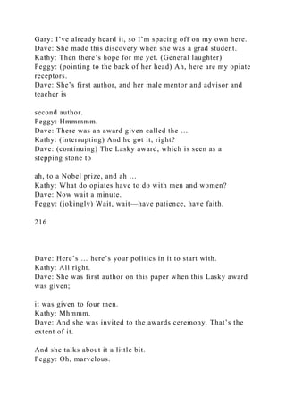 Gary: I’ve already heard it, so I’m spacing off on my own here.
Dave: She made this discovery when she was a grad student.
Kathy: Then there’s hope for me yet. (General laughter)
Peggy: (pointing to the back of her head) Ah, here are my opiate
receptors.
Dave: She’s first author, and her male mentor and advisor and
teacher is
second author.
Peggy: Hmmmmm.
Dave: There was an award given called the …
Kathy: (interrupting) And he got it, right?
Dave: (continuing) The Lasky award, which is seen as a
stepping stone to
ah, to a Nobel prize, and ah …
Kathy: What do opiates have to do with men and women?
Dave: Now wait a minute.
Peggy: (jokingly) Wait, wait—have patience, have faith.
216
Dave: Here’s … here’s your politics in it to start with.
Kathy: All right.
Dave: She was first author on this paper when this Lasky award
was given;
it was given to four men.
Kathy: Mhmmm.
Dave: And she was invited to the awards ceremony. That’s the
extent of it.
And she talks about it a little bit.
Peggy: Oh, marvelous.
 