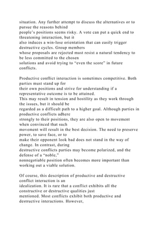 situation. Any further attempt to discuss the alternatives or to
pursue the reasons behind
people’s positions seems risky. A vote can put a quick end to
threatening interaction, but it
also induces a win-lose orientation that can easily trigger
destructive cycles. Group members
whose proposals are rejected must resist a natural tendency to
be less committed to the chosen
solutions and avoid trying to “even the score” in future
conflicts.
Productive conflict interaction is sometimes competitive. Both
parties must stand up for
their own positions and strive for understanding if a
representative outcome is to be attained.
This may result in tension and hostility as they work through
the issues, but it should be
regarded as a difficult path to a higher goal. Although parties in
productive conflicts adhere
strongly to their positions, they are also open to movement
when convinced that such
movement will result in the best decision. The need to preserve
power, to save face, or to
make their opponent look bad does not stand in the way of
change. In contrast, during
destructive conflicts parties may become polarized, and the
defense of a “noble,”
nonnegotiable position often becomes more important than
working out a viable solution.
Of course, this description of productive and destructive
conflict interaction is an
idealization. It is rare that a conflict exhibits all the
constructive or destructive qualities just
mentioned. Most conflicts exhibit both productive and
destructive interactions. However,
 