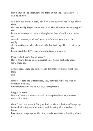Dave: But in the interview she talks about the—you know—I
can be known
as a scorned woman here, but I’ve done some other things since
then
that are really important to me. And she, she uses the analogy of
the
brain as a computer. And although she doesn’t talk about what
we
would commonly call software, that’s what you learn, she
really,
she’s looking at what she calls the hardwiring. The circuitry in
the
brain. And the differences in male/female circuitry.
Peggy: And she’s found some?
Dave: She’s found some possibilities. Some probable areas.
Now there are
differences, there are some other differences that are not just
male
and
female. There are differences, say, between what we would
consider healthy,
normal personalities and, say, schizophrenia.
Peggy: Mhmm.
Dave: (There’s a three-second interruption here as someone
enters the room,
then Dave continues.) Ah, you look at the evolution of language
instead of being male oriented and thinking that men had to
learn
how to use language so that they could coordinate hunting down
a
 
