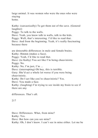 large animal. It was women who were the ones who were
staying
home.
Kathy: (sarcastically) To get them out of the cave. (General
laughter)
Peggy: To talk to the walls.
Dave: Yeah, you know talk to walls, talk to the kids.
Peggy: Well, that’s interesting. I’d like to read that.
Dave: And from the beginning. Yeah, it’s really fascinating
because there
are detectable differences in male and female brains.
Kathy: Hmmm (makes a face).
Peggy: Yeah, I’d like to read that.
Dave: (to Kathy) You act like I’m being chauvinistic.
Peggy: No.
Kathy: No, I’m just, I’m …
Dave: (interrupting) Oh boy, this is terrible.
Gary: She’d act a whole lot worse if you were being
chauvinistic.
Kathy: Do I act like you’re chauvinistic? Yes.
Dave: You made a face.
Kathy: (laughing) I’m trying to see inside my brain to see if
there are any
differences. That’s all.
217
Dave: Differences. What, from mine?
Kathy: Yes.
Dave: But how can you see mine?
Kathy: Oh, I don’t know. I can’t see in mine either. Let me be
 