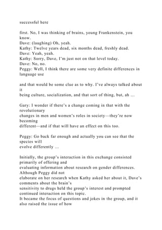 successful here
first. No, I was thinking of brains, young Frankenstein, you
know.
Dave: (laughing) Oh, yeah.
Kathy: Twelve years dead, six months dead, freshly dead.
Dave: Yeah, yeah.
Kathy: Sorry, Dave, I’m just not on that level today.
Dave: No, no.
Peggy: Well, I think there are some very definite differences in
language use
and that would be some clue as to why. I’ve always talked about
it
being culture, socialization, and that sort of thing, but, ah …
Gary: I wonder if there’s a change coming in that with the
revolutionary
changes in men and women’s roles in society—they’re now
becoming
different—and if that will have an effect on this too.
Peggy: Go back far enough and actually you can see that the
species will
evolve differently …
Initially, the group’s interaction in this exchange consisted
primarily of offering and
evaluating information about research on gender differences.
Although Peggy did not
elaborate on her research when Kathy asked her about it, Dave’s
comments about the brain’s
sensitivity to drugs held the group’s interest and prompted
continued interaction on this topic.
It became the focus of questions and jokes in the group, and it
also raised the issue of how
 