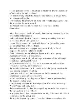 sexual politics becomes involved in research. Dave’s summary
of the article he had read and
his commentary about the possible implications it might have
for understanding the
evolutionary development of male and female language use set
the stage for the turn toward
individual-centered interaction that took place in this
discussion.
After Dave says, “Yeah, it’s really fascinating because there are
detectable differences in
male and female brains,’ the next twenty speaking turns are
focused on Dave’s image in the
group. These comments deal with Dave’s relationship to the
group rather than with the topic
that had surfaced and engaged the group. Kathy’s facial
response to Dave’s statement made
Dave concerned about whether Kathy or the other group
members saw him as a chauvinist.
Peggy, Gary, and Kathy all attempt to reassure him, although
sometimes lightheartedly and
perhaps unconvincingly, that he is not seen as a chauvinist
because of the way he summarized
the article and reacted to it. In the main, the group handles the
face-saving concern by joking
about the article, becoming somewhat ludicrous (with the
references to young Frankenstein’s
brain), and finally treating one of Dave’s major points (about
the possible value of an
evolutionary explanation for language differences) seriously.
When Peggy and Gary make
their comments in the last three speaking turns in this segment,
the interaction is turned back
to a group focus. The interaction is no longer focused on Dave’s
experience in the group and
the way he is seen by others. Dave lets his concern about his
 