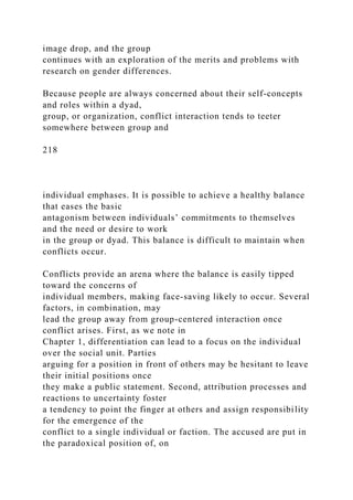 image drop, and the group
continues with an exploration of the merits and problems with
research on gender differences.
Because people are always concerned about their self-concepts
and roles within a dyad,
group, or organization, conflict interaction tends to teeter
somewhere between group and
218
individual emphases. It is possible to achieve a healthy balance
that eases the basic
antagonism between individuals’ commitments to themselves
and the need or desire to work
in the group or dyad. This balance is difficult to maintain when
conflicts occur.
Conflicts provide an arena where the balance is easily tipped
toward the concerns of
individual members, making face-saving likely to occur. Several
factors, in combination, may
lead the group away from group-centered interaction once
conflict arises. First, as we note in
Chapter 1, differentiation can lead to a focus on the individual
over the social unit. Parties
arguing for a position in front of others may be hesitant to leave
their initial positions once
they make a public statement. Second, attribution processes and
reactions to uncertainty foster
a tendency to point the finger at others and assign responsibility
for the emergence of the
conflict to a single individual or faction. The accused are put in
the paradoxical position of, on
 