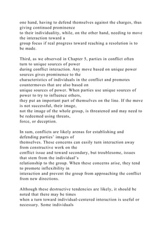 one hand, having to defend themselves against the charges, thus
giving continued prominence
to their individuality, while, on the other hand, needing to move
the interaction toward a
group focus if real progress toward reaching a resolution is to
be made.
Third, as we observed in Chapter 5, parties in conflict often
turn to unique sources of power
during conflict interaction. Any move based on unique power
sources gives prominence to the
characteristics of individuals in the conflict and promotes
countermoves that are also based on
unique sources of power. When parties use unique sources of
power to try to influence others,
they put an important part of themselves on the line. If the move
is not successful, their image,
not the image of the whole group, is threatened and may need to
be redeemed using threats,
force, or deception.
In sum, conflicts are likely arenas for establishing and
defending parties’ images of
themselves. These concerns can easily turn interaction away
from constructive work on the
conflict issue and toward secondary, but troublesome, issues
that stem from the individual’s
relationship to the group. When these concerns arise, they tend
to promote inflexibility in
interaction and prevent the group from approaching the conflict
from new directions.
Although these destructive tendencies are likely, it should be
noted that there may be times
when a turn toward individual-centered interaction is useful or
necessary. Some individuals
 