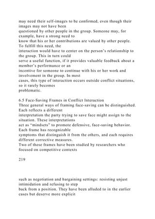 may need their self-images to be confirmed, even though their
images may not have been
questioned by other people in the group. Someone may, for
example, have a strong need to
know that his or her contributions are valued by other people.
To fulfill this need, the
interaction would have to center on the person’s relationship to
the group. This in turn could
serve a useful function, if it provides valuable feedback about a
member’s performance or an
incentive for someone to continue with his or her work and
involvement in the group. In most
cases, this type of interaction occurs outside conflict situations,
so it rarely becomes
problematic.
6.5 Face-Saving Frames in Conflict Interaction
Three general ways of framing face-saving can be distinguished.
Each reflects a different
interpretation the party trying to save face might assign to the
situation. These interpretations
act as “mindsets” to promote defensive, face-saving behavior.
Each frame has recognizable
symptoms that distinguish it from the others, and each requires
different corrective measures.
Two of these frames have been studied by researchers who
focused on competitive contexts
219
such as negotiation and bargaining settings: resisting unjust
intimidation and refusing to step
back from a position. They have been alluded to in the earlier
cases but deserve more explicit
 