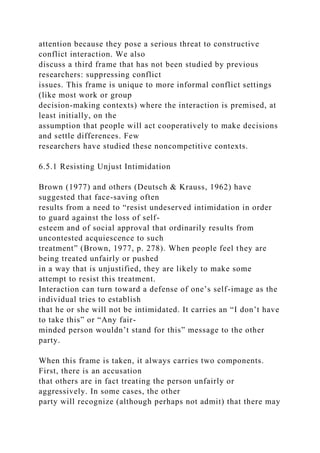 attention because they pose a serious threat to constructive
conflict interaction. We also
discuss a third frame that has not been studied by previous
researchers: suppressing conflict
issues. This frame is unique to more informal conflict settings
(like most work or group
decision-making contexts) where the interaction is premised, at
least initially, on the
assumption that people will act cooperatively to make decisions
and settle differences. Few
researchers have studied these noncompetitive contexts.
6.5.1 Resisting Unjust Intimidation
Brown (1977) and others (Deutsch & Krauss, 1962) have
suggested that face-saving often
results from a need to “resist undeserved intimidation in order
to guard against the loss of self-
esteem and of social approval that ordinarily results from
uncontested acquiescence to such
treatment” (Brown, 1977, p. 278). When people feel they are
being treated unfairly or pushed
in a way that is unjustified, they are likely to make some
attempt to resist this treatment.
Interaction can turn toward a defense of one’s self-image as the
individual tries to establish
that he or she will not be intimidated. It carries an “I don’t have
to take this” or “Any fair-
minded person wouldn’t stand for this” message to the other
party.
When this frame is taken, it always carries two components.
First, there is an accusation
that others are in fact treating the person unfairly or
aggressively. In some cases, the other
party will recognize (although perhaps not admit) that there may
 