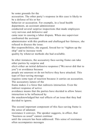 be some grounds for the
accusation. The other party’s response in this case is likely to
be a defense of his or her
behavior or accusation. For example, in a local health
department, an assistant administrator
conducted several surprise inspections that made employees
very nervous and defensive and
came near to causing a labor dispute. When one supervisor
confronted the assistant
administrator with this problem and challenged her fairness, she
refused to discuss the issue.
Her responsibilities, she argued, forced her to “tighten up the
ship” and to increase work
quality by whatever methods she had available.
In other instances, the accusatory face-saving frame can take
other parties by surprise and
elicit either an initial defensive response (“We never did that to
you”) or avoidance because
people are unaware or do not believe they have attacked. This
type of face-saving message
requires some type of reaction because it carries an accusation.
The accusatory nature of the
frame makes it a force that redirects interaction. Even the
indirect response of active
avoidance means that the parties have decided to allow future
interaction to be influenced by
the unacknowledged but real effects of an issue that they had
decided to ignore.
The second important component of this face-saving frame is
the sense of adamant
resistance it conveys. The speaker suggests, in effect, that
“business as usual” cannot continue
until the concern has been addressed. This sense of resistance
often accompanies messages
 