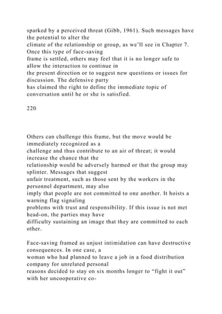 sparked by a perceived threat (Gibb, 1961). Such messages have
the potential to alter the
climate of the relationship or group, as we’ll see in Chapter 7.
Once this type of face-saving
frame is settled, others may feel that it is no longer safe to
allow the interaction to continue in
the present direction or to suggest new questions or issues for
discussion. The defensive party
has claimed the right to define the immediate topic of
conversation until he or she is satisfied.
220
Others can challenge this frame, but the move would be
immediately recognized as a
challenge and thus contribute to an air of threat; it would
increase the chance that the
relationship would be adversely harmed or that the group may
splinter. Messages that suggest
unfair treatment, such as those sent by the workers in the
personnel department, may also
imply that people are not committed to one another. It hoists a
warning flag signaling
problems with trust and responsibility. If this issue is not met
head-on, the parties may have
difficulty sustaining an image that they are committed to each
other.
Face-saving framed as unjust intimidation can have destructive
consequences. In one case, a
woman who had planned to leave a job in a food distribution
company for unrelated personal
reasons decided to stay on six months longer to “fight it out”
with her uncooperative co-
 