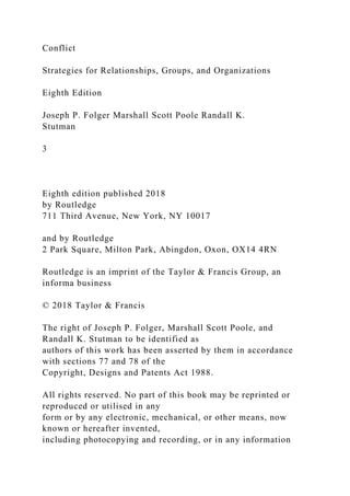 Conflict
Strategies for Relationships, Groups, and Organizations
Eighth Edition
Joseph P. Folger Marshall Scott Poole Randall K.
Stutman
3
Eighth edition published 2018
by Routledge
711 Third Avenue, New York, NY 10017
and by Routledge
2 Park Square, Milton Park, Abingdon, Oxon, OX14 4RN
Routledge is an imprint of the Taylor & Francis Group, an
informa business
© 2018 Taylor & Francis
The right of Joseph P. Folger, Marshall Scott Poole, and
Randall K. Stutman to be identified as
authors of this work has been asserted by them in accordance
with sections 77 and 78 of the
Copyright, Designs and Patents Act 1988.
All rights reserved. No part of this book may be reprinted or
reproduced or utilised in any
form or by any electronic, mechanical, or other means, now
known or hereafter invented,
including photocopying and recording, or in any information
 