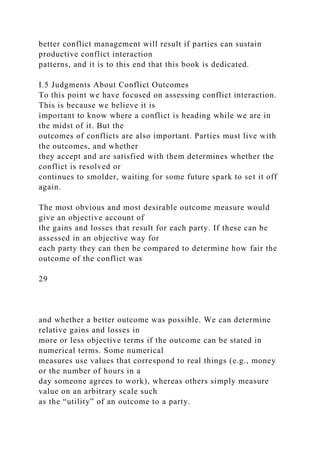 better conflict management will result if parties can sustain
productive conflict interaction
patterns, and it is to this end that this book is dedicated.
I.5 Judgments About Conflict Outcomes
To this point we have focused on assessing conflict interaction.
This is because we believe it is
important to know where a conflict is heading while we are in
the midst of it. But the
outcomes of conflicts are also important. Parties must live with
the outcomes, and whether
they accept and are satisfied with them determines whether the
conflict is resolved or
continues to smolder, waiting for some future spark to set it off
again.
The most obvious and most desirable outcome measure would
give an objective account of
the gains and losses that result for each party. If these can be
assessed in an objective way for
each party they can then be compared to determine how fair the
outcome of the conflict was
29
and whether a better outcome was possible. We can determine
relative gains and losses in
more or less objective terms if the outcome can be stated in
numerical terms. Some numerical
measures use values that correspond to real things (e.g., money
or the number of hours in a
day someone agrees to work), whereas others simply measure
value on an arbitrary scale such
as the “utility” of an outcome to a party.
 