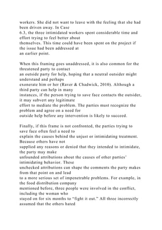workers. She did not want to leave with the feeling that she had
been driven away. In Case
6.3, the three intimidated workers spent considerable time and
effort trying to feel better about
themselves. This time could have been spent on the project if
the issue had been addressed at
an earlier point.
When this framing goes unaddressed, it is also common for the
threatened party to contact
an outside party for help, hoping that a neutral outsider might
understand and perhaps
exonerate him or her (Raver & Chadwick, 2010). Although a
third party can help in many
instances, if the person trying to save face contacts the outsider,
it may subvert any legitimate
effort to mediate the problem. The parties must recognize the
problem and agree on a need for
outside help before any intervention is likely to succeed.
Finally, if this frame is not confronted, the parties trying to
save face often feel a need to
explain the causes behind the unjust or intimidating treatment.
Because others have not
supplied any reasons or denied that they intended to intimidate,
the party may make
unfounded attributions about the causes of other parties’
intimidating behavior. These
unchecked attributions can shape the comments the party makes
from that point on and lead
to a more serious set of impenetrable problems. For example, in
the food distribution company
mentioned before, three people were involved in the conflict,
including the woman who
stayed on for six months to “fight it out.” All three incorrectly
assumed that the others hated
 