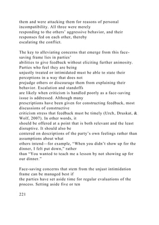 them and were attacking them for reasons of personal
incompatibility. All three were merely
responding to the others’ aggressive behavior, and their
responses fed on each other, thereby
escalating the conflict.
The key to alleviating concerns that emerge from this face-
saving frame lies in parties’
abilities to give feedback without eliciting further animosity.
Parties who feel they are being
unjustly treated or intimidated must be able to state their
perceptions in a way that does not
prejudge others or discourage them from explaining their
behavior. Escalation and standoffs
are likely when criticism is handled poorly as a face-saving
issue is addressed. Although many
prescriptions have been given for constructing feedback, most
discussions of constructive
criticism stress that feedback must be timely (Urch, Druskat, &
Wolf, 2007). In other words, it
should be offered at a point that is both relevant and the least
disruptive. It should also be
centered on descriptions of the party’s own feelings rather than
assumptions about what
others intend—for example, “When you didn’t show up for the
dinner, I felt put down,” rather
than “You wanted to teach me a lesson by not showing up for
our dinner.”
Face-saving concerns that stem from the unjust intimidation
frame can be managed best if
the parties have set aside time for regular evaluations of the
process. Setting aside five or ten
221
 