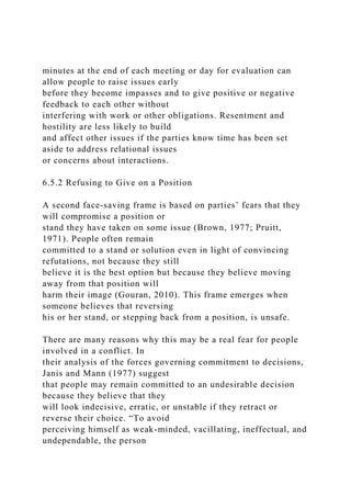 minutes at the end of each meeting or day for evaluation can
allow people to raise issues early
before they become impasses and to give positive or negative
feedback to each other without
interfering with work or other obligations. Resentment and
hostility are less likely to build
and affect other issues if the parties know time has been set
aside to address relational issues
or concerns about interactions.
6.5.2 Refusing to Give on a Position
A second face-saving frame is based on parties’ fears that they
will compromise a position or
stand they have taken on some issue (Brown, 1977; Pruitt,
1971). People often remain
committed to a stand or solution even in light of convincing
refutations, not because they still
believe it is the best option but because they believe moving
away from that position will
harm their image (Gouran, 2010). This frame emerges when
someone believes that reversing
his or her stand, or stepping back from a position, is unsafe.
There are many reasons why this may be a real fear for people
involved in a conflict. In
their analysis of the forces governing commitment to decisions,
Janis and Mann (1977) suggest
that people may remain committed to an undesirable decision
because they believe that they
will look indecisive, erratic, or unstable if they retract or
reverse their choice. “To avoid
perceiving himself as weak-minded, vacillating, ineffectual, and
undependable, the person
 