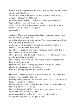 turns his back on pressures to reconsider his decision and sticks
firmly with his chosen
alternative, even after he has started to suspect that it is a
defective choice” (p. 283). For
example, Epstein (1962) reports that novice parachutists,
fearing loss of face, often go through
with their decision to jump even though their desire to skip
increases as the time for the jump
approaches.
Janis and Mann also suggest that there is a certain momentum
behind reaching a decision
or articulating a position in public. This momentum stems from
the difficulty of reversing a
decision once it is made or retracting a position once it is
stated. It simply takes more work
and effort to explain why one has changed one’s mind than it
does to stick with a previously
stated position. The destructive consequences of leaders being
overly identified with their
stated viewpoints and with their organizations in general has
been well documented
(Finkelstein, 2003). Having a personal identity linked too
closely to a professional identity is a
road map for rigidity and its negative effects.
Goffman (1967) discusses a similar motive for this frame. He
indicates that people’s fears of
moving from a position can rest on a belief that they will not be
taken seriously in the future
if they step away from a position they have taken. In this case,
the party believes that his or
her credibility will suffer if he or she gives ground on an
important issue or decision. The
party fears that his or her ideas or suggestions will be
overlooked or given less weight in the
 