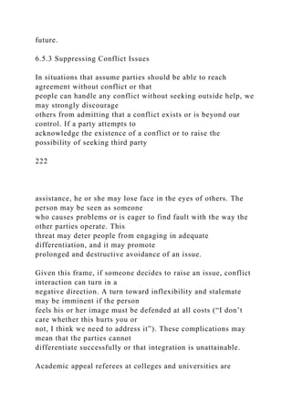 future.
6.5.3 Suppressing Conflict Issues
In situations that assume parties should be able to reach
agreement without conflict or that
people can handle any conflict without seeking outside help, we
may strongly discourage
others from admitting that a conflict exists or is beyond our
control. If a party attempts to
acknowledge the existence of a conflict or to raise the
possibility of seeking third party
222
assistance, he or she may lose face in the eyes of others. The
person may be seen as someone
who causes problems or is eager to find fault with the way the
other parties operate. This
threat may deter people from engaging in adequate
differentiation, and it may promote
prolonged and destructive avoidance of an issue.
Given this frame, if someone decides to raise an issue, conflict
interaction can turn in a
negative direction. A turn toward inflexibility and stalemate
may be imminent if the person
feels his or her image must be defended at all costs (“I don’t
care whether this hurts you or
not, I think we need to address it”). These complications may
mean that the parties cannot
differentiate successfully or that integration is unattainable.
Academic appeal referees at colleges and universities are
 