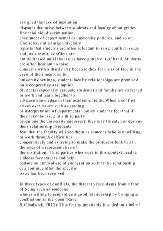 assigned the task of mediating
disputes that arise between students and faculty about grades,
financial aid, discrimination,
enactment of departmental or university policies, and so on.
One referee at a large university
reports that students are often reluctant to raise conflict issues
and, as a result, conflicts are
not addressed until the issues have gotten out of hand. Students
are often hesitant to raise
concerns with a third party because they fear loss of face in the
eyes of their mentors. In
university settings, student–faculty relationships are premised
on a cooperative assumption.
Students (especially graduate students) and faculty are expected
to work and learn together to
advance knowledge in their academic fields. When a conflict
arises over issues such as grading
or interpretation of departmental policy students feel that if
they take the issue to a third party
(even one the university endorses), they may threaten or destroy
their relationship. Students
fear that the faculty will see them as someone who is unwilling
to work through difficulties
cooperatively and is trying to make the professor look bad in
the eyes of a representative of
the institution. Third parties who work in this context need to
address face threats and help
restore an atmosphere of cooperation so that the relationship
can continue after the specific
issue has been resolved.
In these types of conflicts, the threat to face stems from a fear
of being seen as someone
who is willing to jeopardize a good relationship by bringing a
conflict out in the open (Raver
& Chadwick, 2010). This fear is inevitably founded on a belief
 