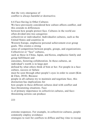 that the very emergence of
conflict is always harmful or destructive.
6.6 Face-Saving in Other Cultures
We have previously considered how culture affects conflict, and
this extends to differences
between how people protect face. Cultures in the world are
often divided into two categories:
collectivist or individualist. Individualist cultures, such as the
United States and countries in
Western Europe, emphasize personal achievement over group
goals. This creates a strong
sense of competition between people, groups, and organizations.
Collectivist or “face” cultures,
such as those in China, Japan, and Korea, emphasize family and
group fulfillment and
outcomes, fostering collaboration. In these cultures, an
individual’s worth is in large part
defined by what others think of him or her. For people in a face
culture, success or failure
must be seen through other people’s eyes in order to count (Kim
& Chen, 2010). Because
people in all cultures try to maintain and negotiate face, this
distinction has implications for
how people in these different cultures deal with conflict and
face-threatening situations. Face
is of primary importance in collectivist cultures, and face-
threatening actions can produce
223
extreme responses. For example, in collectivist cultures, people
commonly employ avoidance
strategies to wait for conflicts to diffuse and buy time to recoup
 