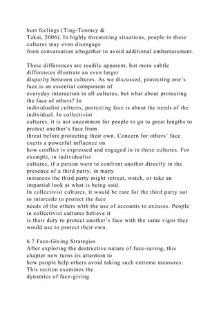 hurt feelings (Ting-Toomey &
Takai, 2006). In highly threatening situations, people in these
cultures may even disengage
from conversation altogether to avoid additional embarrassment.
These differences are readily apparent, but more subtle
differences illustrate an even larger
disparity between cultures. As we discussed, protecting one’s
face is an essential component of
everyday interaction in all cultures, but what about protecting
the face of others? In
individualist cultures, protecting face is about the needs of the
individual. In collectivist
cultures, it is not uncommon for people to go to great lengths to
protect another’s face from
threat before protecting their own. Concern for others’ face
exerts a powerful influence on
how conflict is expressed and engaged in in these cultures. For
example, in individualist
cultures, if a person were to confront another directly in the
presence of a third party, in many
instances the third party might retreat, watch, or take an
impartial look at what is being said.
In collectivist cultures, it would be rare for the third party not
to intercede to protect the face
needs of the others with the use of accounts to excuses. People
in collectivist cultures believe it
is their duty to protect another’s face with the same vigor they
would use to protect their own.
6.7 Face-Giving Strategies
After exploring the destructive nature of face-saving, this
chapter now turns its attention to
how people help others avoid taking such extreme measures.
This section examines the
dynamics of face-giving.
 