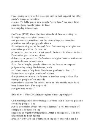 Face-giving refers to the strategic moves that support the other
party’s image or identity
claims. To fully grasp how people “give face,” we must first
examine how people orient to face
in everyday interaction.
Goffman (1957) identifies two strands of face-orienting, or
face-giving, strategies: corrective
and preventive practices. As the names imply, corrective
practices are what people do after a
face-threatening act or loss of face. Face-saving strategies are
corrective practices. In contrast,
preventive practices are what people do to avoid threats to face.
Preventive practices are either
defensive or protective. Defensive strategies involve actions to
prevent threats to one’s own
face. For example, people often ask the hearer to suspend
judgment by using disclaimers, such
as “Now some of my best friends are professors, but …”
Protective strategies consist of actions
that prevent or minimize threats to another party’s face. For
example, people often provide
normative accounts for others, such as “the traffic must have
been horrendous. I’m surprised
you got here so fast.”
Exhibit 6.1 Why Do Meteorologists Never Apologize?
Complaining about meteorologists seems like a favorite pastime
for many people. The
public complains about “the weatherman” a lot. One strain of
complaints focuses on the
accuracy of weather predictions. After a missed call, it is not
uncommon to hear people
grouse: “Why are the weathermen the only ones who can be
 