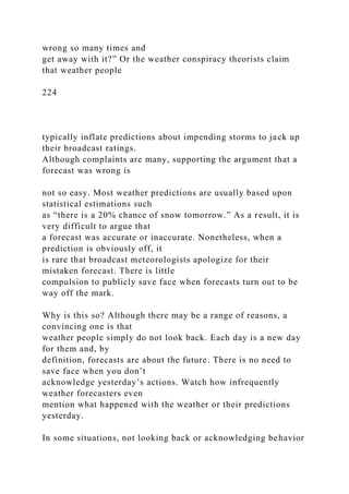 wrong so many times and
get away with it?” Or the weather conspiracy theorists claim
that weather people
224
typically inflate predictions about impending storms to jack up
their broadcast ratings.
Although complaints are many, supporting the argument that a
forecast was wrong is
not so easy. Most weather predictions are usually based upon
statistical estimations such
as “there is a 20% chance of snow tomorrow.” As a result, it is
very difficult to argue that
a forecast was accurate or inaccurate. Nonetheless, when a
prediction is obviously off, it
is rare that broadcast meteorologists apologize for their
mistaken forecast. There is little
compulsion to publicly save face when forecasts turn out to be
way off the mark.
Why is this so? Although there may be a range of reasons, a
convincing one is that
weather people simply do not look back. Each day is a new day
for them and, by
definition, forecasts are about the future. There is no need to
save face when you don’t
acknowledge yesterday’s actions. Watch how infrequently
weather forecasters even
mention what happened with the weather or their predictions
yesterday.
In some situations, not looking back or acknowledging behavior
 