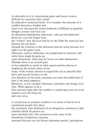 As desirable as it is, determining gains and losses is more
difficult for outcomes that cannot
be reduced to numerical terms. For example, the outcome of a
conflict between a brother and
sister over who gets the corner bedroom is difficult to quantify,
though a winner and loser can
be identified immediately afterward—who got the bedroom?
However, over the longer term,
the “winner” may discover that he or she finds the room too hot
because the sun beats
through the windows in the afternoon and too noisy because it is
right over the game room.
Outcomes, such as bedrooms, are complicated to measure, and
while there might be gains on
some dimensions, there may be losses on other dimensions.
Whether there is an overall gain
or loss depends as much on what aspects parties choose to
emphasize the actual values of the
items. If the winner chooses to regard the sun as cheerful (but
hot!) and instead focuses on the
nice furniture in the room, outcomes are more favorable than if
heat is the main emphasis.
Moreover, as our example illustrates, outcomes can change over
time. What appears to be a
fine outcome right after the conflict is settled may turn out to be
negative over the long run,
and vice versa.
A second way to evaluate conflicts is in terms of the level of
satisfaction people feel about
the resolution. One definition of an integrative resolution is that
solution which all parties are
most satisfied with. This criterion avoids some of the
limitations of objective outcome
measures because we can always determine parties’ perceptions
 