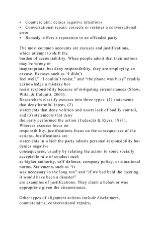 • Counterclaim: denies negative intentions
• Conversational repair: corrects or restates a conversational
error
• Remedy: offers a reparation to an offended party
The most common accounts are excuses and justifications,
which attempt to shift the
burden of accountability. When people admit that their actions
may be wrong or
inappropriate, but deny responsibility, they are employing an
excuse. Excuses such as “I didn’t
feel well,” “I couldn’t resist,” and “the phone was busy” readily
acknowledge a mistake but
resist responsibility because of mitigating circumstances (Shaw,
Wild, & Colquitt, 2003).
Researchers classify excuses into three types: (1) statements
that deny harmful intent, (2)
statements that deny volition and assert lack of bodily control,
and (3) statements that deny
the party performed the action (Tedeschi & Riess, 1981).
Whereas excuses focus on
responsibility, justifications focus on the consequences of the
actions. Justifications are
statements in which the party admits personal responsibility but
denies negative
consequences, usually by relating the action to some socially
acceptable rule of conduct such
as higher authority, self-defense, company policy, or situational
norms. Statements such as “it
was necessary in the long run” and “if we had held the meeting,
it would have been a disaster”
are examples of justifications. They claim a behavior was
appropriate given the circumstance.
Other types of alignment actions include disclaimers,
counterclaims, conversational repairs,
 