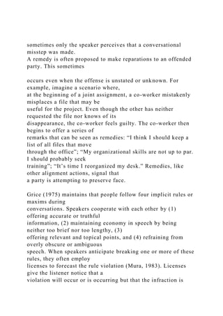 sometimes only the speaker perceives that a conversational
misstep was made.
A remedy is often proposed to make reparations to an offended
party. This sometimes
occurs even when the offense is unstated or unknown. For
example, imagine a scenario where,
at the beginning of a joint assignment, a co-worker mistakenly
misplaces a file that may be
useful for the project. Even though the other has neither
requested the file nor knows of its
disappearance, the co-worker feels guilty. The co-worker then
begins to offer a series of
remarks that can be seen as remedies: “I think I should keep a
list of all files that move
through the office”; “My organizational skills are not up to par.
I should probably seek
training”; “It’s time I reorganized my desk.” Remedies, like
other alignment actions, signal that
a party is attempting to preserve face.
Grice (1975) maintains that people follow four implicit rules or
maxims during
conversations. Speakers cooperate with each other by (1)
offering accurate or truthful
information, (2) maintaining economy in speech by being
neither too brief nor too lengthy, (3)
offering relevant and topical points, and (4) refraining from
overly obscure or ambiguous
speech. When speakers anticipate breaking one or more of these
rules, they often employ
licenses to forecast the rule violation (Mura, 1983). Licenses
give the listener notice that a
violation will occur or is occurring but that the infraction is
 