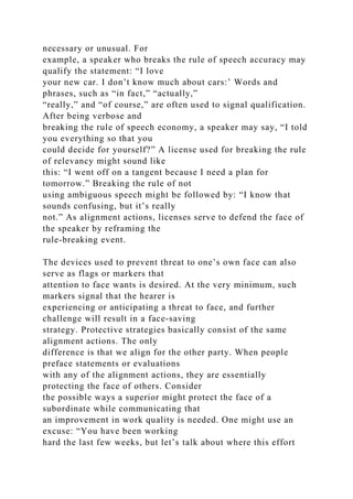 necessary or unusual. For
example, a speaker who breaks the rule of speech accuracy may
qualify the statement: “I love
your new car. I don’t know much about cars:’ Words and
phrases, such as “in fact,” “actually,”
“really,” and “of course,” are often used to signal qualification.
After being verbose and
breaking the rule of speech economy, a speaker may say, “I told
you everything so that you
could decide for yourself?” A license used for breaking the rule
of relevancy might sound like
this: “I went off on a tangent because I need a plan for
tomorrow.” Breaking the rule of not
using ambiguous speech might be followed by: “I know that
sounds confusing, but it’s really
not.” As alignment actions, licenses serve to defend the face of
the speaker by reframing the
rule-breaking event.
The devices used to prevent threat to one’s own face can also
serve as flags or markers that
attention to face wants is desired. At the very minimum, such
markers signal that the hearer is
experiencing or anticipating a threat to face, and further
challenge will result in a face-saving
strategy. Protective strategies basically consist of the same
alignment actions. The only
difference is that we align for the other party. When people
preface statements or evaluations
with any of the alignment actions, they are essentially
protecting the face of others. Consider
the possible ways a superior might protect the face of a
subordinate while communicating that
an improvement in work quality is needed. One might use an
excuse: “You have been working
hard the last few weeks, but let’s talk about where this effort
 