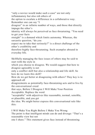 “only a novice would make such a case” are not only
inflammatory but also rob others of
the option to escalate a difference in a collaborative way.
Remember one can say “I
disagree” in an infinite number of ways, and those that directly
impugn the other’s
identity will always be perceived as face threatening. “You need
to get your facts
straight” is a demand which limits autonomy. Whereas, the
sarcastic question, “do you
expect me to take that seriously?” is a direct challenge of the
other’s credibility and
therefore highly face-threatening. Such examples abound in
everyday life.
Skillfully managing the face issues of others may be said to
start with the style in
which you choose to disagree. We would suggest that how to
disagree agreeably is not
only a conflict skill but also a relationship and life skill. So
how do we learn this skill?
How do we get better at disagreeing with others? They key is to
approach all
disagreements as potentially face-threatening acts and to live by
the conversational creed
that says, Before I Disagree I Will Make Your Position
Acceptable. Replace the word
“acceptable” with adjectives like reasonable, normal, sensible,
or plausible, and you get
the idea. We might better express this conversational rule like
this:
I Will Make You Right Before I Make You Wrong
The point is that intelligent minds can do and diverge: “That’s a
reasonable view but not
one I share.” This statement gives face instead of threatening
 