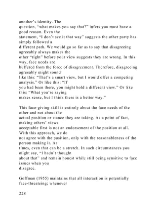 another’s identity. The
question, “what makes you say that?” infers you must have a
good reason. Even the
statement, “I don’t see it that way” suggests the other party has
simply followed a
different path. We would go so far as to say that disagreeing
agreeably always makes the
other “right” before your view suggests they are wrong. In this
way, face needs are
buffered from the force of disagreement. Therefore, disagreeing
agreeably might sound
like this: “That’s a smart view, but I would offer a competing
analysis.” Or like this: “If
you had been there, you might hold a different view.” Or like
this: “What you’re saying
makes sense, but I think there is a better way.”
This face-giving skill is entirely about the face needs of the
other and not about the
actual position or stance they are taking. As a point of fact,
making others’ views
acceptable first is not an endorsement of the position at all.
With this approach, we do
not agree with the position, only with the reasonableness of the
person making it. At
times, even that can be a stretch. In such circumstances you
might say, “I hadn’t thought
about that” and remain honest while still being sensitive to face
issues when you
disagree.
Goffman (1955) maintains that all interaction is potentially
face-threateing; whenever
228
 