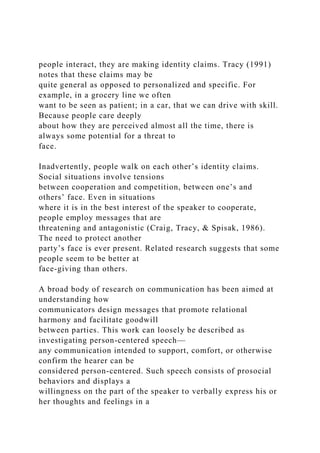 people interact, they are making identity claims. Tracy (1991)
notes that these claims may be
quite general as opposed to personalized and specific. For
example, in a grocery line we often
want to be seen as patient; in a car, that we can drive with skill.
Because people care deeply
about how they are perceived almost all the time, there is
always some potential for a threat to
face.
Inadvertently, people walk on each other’s identity claims.
Social situations involve tensions
between cooperation and competition, between one’s and
others’ face. Even in situations
where it is in the best interest of the speaker to cooperate,
people employ messages that are
threatening and antagonistic (Craig, Tracy, & Spisak, 1986).
The need to protect another
party’s face is ever present. Related research suggests that some
people seem to be better at
face-giving than others.
A broad body of research on communication has been aimed at
understanding how
communicators design messages that promote relational
harmony and facilitate goodwill
between parties. This work can loosely be described as
investigating person-centered speech—
any communication intended to support, comfort, or otherwise
confirm the hearer can be
considered person-centered. Such speech consists of prosocial
behaviors and displays a
willingness on the part of the speaker to verbally express his or
her thoughts and feelings in a
 