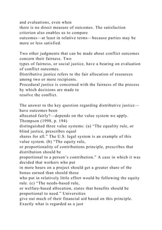 and evaluations, even when
there is no direct measure of outcomes. The satisfaction
criterion also enables us to compare
outcomes—at least in relative terms—because parties may be
more or less satisfied.
Two other judgments that can be made about conflict outcomes
concern their fairness. Two
types of fairness, or social justice, have a bearing on evaluation
of conflict outcomes.
Distributive justice refers to the fair allocation of resources
among two or more recipients.
Procedural justice is concerned with the fairness of the process
by which decisions are made to
resolve the conflict.
The answer to the key question regarding distributive justice—
have outcomes been
allocated fairly?—depends on the value system we apply.
Thompson (1998, p. 194)
distinguished three value systems: (a) “The equality rule, or
blind justice, prescribes equal
shares for all.” The U.S. legal system is an example of this
value system. (b) “The equity rule,
or proportionality of contributions principle, prescribes that
distribution should be
proportional to a person’s contribution.” A case in which it was
decided that workers who put
in more hours on a project should get a greater share of the
bonus earned than should those
who put in relatively little effort would be following the equity
rule. (c) “The needs-based rule,
or welfare-based allocation, states that benefits should be
proportional to need.” Universities
give out much of their financial aid based on this principle.
Exactly what is regarded as a just
 