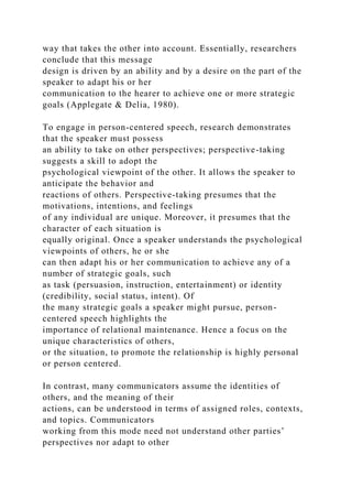 way that takes the other into account. Essentially, researchers
conclude that this message
design is driven by an ability and by a desire on the part of the
speaker to adapt his or her
communication to the hearer to achieve one or more strategic
goals (Applegate & Delia, 1980).
To engage in person-centered speech, research demonstrates
that the speaker must possess
an ability to take on other perspectives; perspective-taking
suggests a skill to adopt the
psychological viewpoint of the other. It allows the speaker to
anticipate the behavior and
reactions of others. Perspective-taking presumes that the
motivations, intentions, and feelings
of any individual are unique. Moreover, it presumes that the
character of each situation is
equally original. Once a speaker understands the psychological
viewpoints of others, he or she
can then adapt his or her communication to achieve any of a
number of strategic goals, such
as task (persuasion, instruction, entertainment) or identity
(credibility, social status, intent). Of
the many strategic goals a speaker might pursue, person-
centered speech highlights the
importance of relational maintenance. Hence a focus on the
unique characteristics of others,
or the situation, to promote the relationship is highly personal
or person centered.
In contrast, many communicators assume the identities of
others, and the meaning of their
actions, can be understood in terms of assigned roles, contexts,
and topics. Communicators
working from this mode need not understand other parties’
perspectives nor adapt to other
 