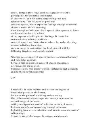 actors. Instead, they focus on the assigned roles of the
participants, the authority that inheres
in those roles, and the norms surrounding such role
relationships. This is known as position-
centered speech, which expresses feelings through nonverbal
channels rather than elaborating
them through verbal codes. Such speech often appears to focus
on the topic or the task at hand
at the expense of other parties’ feelings. It is not that
communicators who use position-
centered speech are insensitive to others, but rather that they
assume individual identities,
such as image or motivation, can be dispensed with by
following fixed rules of social conduct.
Whereas person-centered speech promotes relational harmony
and facilitates goodwill
between parties, position-centered speech encourages
defensiveness and caution.
Communicators who employ person-centered speech generally
exhibit the following patterns:
229
Speech that is more indirect and lessens the degree of
imposition placed on the hearer,
but not to the point of inhibiting understanding
Use of face-sensitive messages that attempt to protect the
desired image of the hearer
Ability to align other parties’ behavior to situated norms
Reliance on information-seeking through questions
Refraining from overt evaluations and attacks on other parties’
self-concepts
Sensitive use of challenges, directives, and demands
 