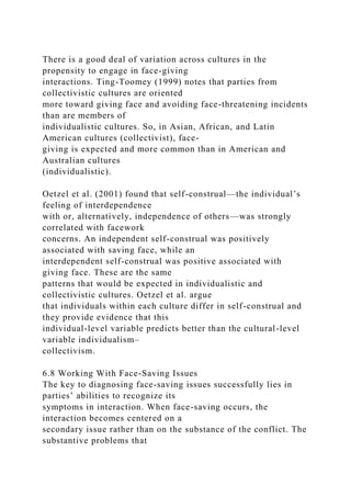 There is a good deal of variation across cultures in the
propensity to engage in face-giving
interactions. Ting-Toomey (1999) notes that parties from
collectivistic cultures are oriented
more toward giving face and avoiding face-threatening incidents
than are members of
individualistic cultures. So, in Asian, African, and Latin
American cultures (collectivist), face-
giving is expected and more common than in American and
Australian cultures
(individualistic).
Oetzel et al. (2001) found that self-construal—the individual’s
feeling of interdependence
with or, alternatively, independence of others—was strongly
correlated with facework
concerns. An independent self-construal was positively
associated with saving face, while an
interdependent self-construal was positive associated with
giving face. These are the same
patterns that would be expected in individualistic and
collectivistic cultures. Oetzel et al. argue
that individuals within each culture differ in self-construal and
they provide evidence that this
individual-level variable predicts better than the cultural-level
variable individualism–
collectivism.
6.8 Working With Face-Saving Issues
The key to diagnosing face-saving issues successfully lies in
parties’ abilities to recognize its
symptoms in interaction. When face-saving occurs, the
interaction becomes centered on a
secondary issue rather than on the substance of the conflict. The
substantive problems that
 
