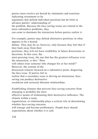 parties must resolve are buried by statements and reactions
indicating resentment or by
arguments that defend individual positions but do little to
advance parties’ understanding of
the problem. Because the face-saving issues are related to the
more substantive problems, they
can come to dominate the interaction before parties realize it.
For example, parties may defend alternative positions in what
appears to be a heated
debate. They may do so, however, only because they feel that if
they back away from their
positions, they will not have credibility in future discussions or
decisions. In this case, the
most pressing issue, the one that has the greatest influence over
the interaction, is this: “How
will others treat someone who changes his or her mind?”
However, the content of the
discussion remains focused on a substantive point, disguising
the face issue. If parties fail to
realize that a secondary issue is driving an interaction, face-
saving can produce destructive
escalation and seriously threaten relationships.
Establishing climates that prevent face-saving concerns from
emerging is probably the most
effective means of eliminating their destructive influence. The
climate within a team,
organization, or relationship plays a critical role in determining
whether face-saving concerns
will emerge and become problematic. People have shared
expectations about whether it is safe
230
 