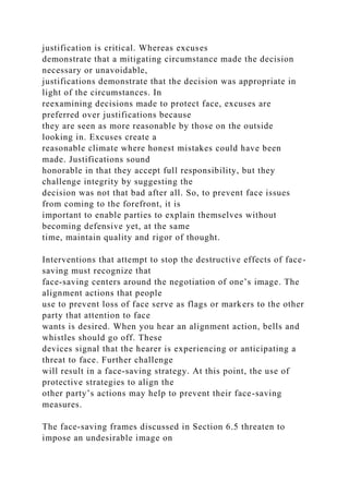 justification is critical. Whereas excuses
demonstrate that a mitigating circumstance made the decision
necessary or unavoidable,
justifications demonstrate that the decision was appropriate in
light of the circumstances. In
reexamining decisions made to protect face, excuses are
preferred over justifications because
they are seen as more reasonable by those on the outside
looking in. Excuses create a
reasonable climate where honest mistakes could have been
made. Justifications sound
honorable in that they accept full responsibility, but they
challenge integrity by suggesting the
decision was not that bad after all. So, to prevent face issues
from coming to the forefront, it is
important to enable parties to explain themselves without
becoming defensive yet, at the same
time, maintain quality and rigor of thought.
Interventions that attempt to stop the destructive effects of face-
saving must recognize that
face-saving centers around the negotiation of one’s image. The
alignment actions that people
use to prevent loss of face serve as flags or markers to the other
party that attention to face
wants is desired. When you hear an alignment action, bells and
whistles should go off. These
devices signal that the hearer is experiencing or anticipating a
threat to face. Further challenge
will result in a face-saving strategy. At this point, the use of
protective strategies to align the
other party’s actions may help to prevent their face-saving
measures.
The face-saving frames discussed in Section 6.5 threaten to
impose an undesirable image on
 