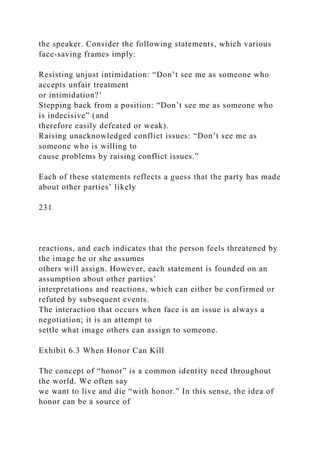 the speaker. Consider the following statements, which various
face-saving frames imply:
Resisting unjust intimidation: “Don’t see me as someone who
accepts unfair treatment
or intimidation?’
Stepping back from a position: “Don’t see me as someone who
is indecisive” (and
therefore easily defeated or weak).
Raising unacknowledged conflict issues: “Don’t see me as
someone who is willing to
cause problems by raising conflict issues.”
Each of these statements reflects a guess that the party has made
about other parties’ likely
231
reactions, and each indicates that the person feels threatened by
the image he or she assumes
others will assign. However, each statement is founded on an
assumption about other parties’
interpretations and reactions, which can either be confirmed or
refuted by subsequent events.
The interaction that occurs when face is an issue is always a
negotiation; it is an attempt to
settle what image others can assign to someone.
Exhibit 6.3 When Honor Can Kill
The concept of “honor” is a common identity need throughout
the world. We often say
we want to live and die “with honor.” In this sense, the idea of
honor can be a source of
 