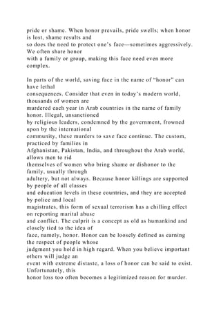 pride or shame. When honor prevails, pride swells; when honor
is lost, shame results and
so does the need to protect one’s face—sometimes aggressively.
We often share honor
with a family or group, making this face need even more
complex.
In parts of the world, saving face in the name of “honor” can
have lethal
consequences. Consider that even in today’s modern world,
thousands of women are
murdered each year in Arab countries in the name of family
honor. Illegal, unsanctioned
by religious leaders, condemned by the government, frowned
upon by the international
community, these murders to save face continue. The custom,
practiced by families in
Afghanistan, Pakistan, India, and throughout the Arab world,
allows men to rid
themselves of women who bring shame or dishonor to the
family, usually through
adultery, but not always. Because honor killings are supported
by people of all classes
and education levels in these countries, and they are accepted
by police and local
magistrates, this form of sexual terrorism has a chilling effect
on reporting marital abuse
and conflict. The culprit is a concept as old as humankind and
closely tied to the idea of
face, namely, honor. Honor can be loosely defined as earning
the respect of people whose
judgment you hold in high regard. When you believe important
others will judge an
event with extreme distaste, a loss of honor can be said to exist.
Unfortunately, this
honor loss too often becomes a legitimized reason for murder.
 