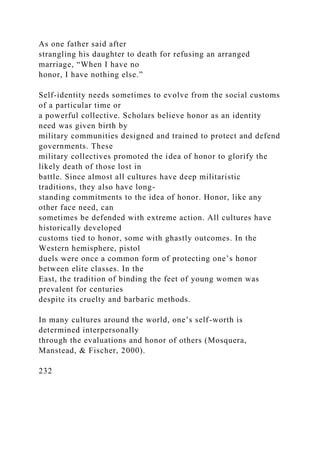 As one father said after
strangling his daughter to death for refusing an arranged
marriage, “When I have no
honor, I have nothing else.”
Self-identity needs sometimes to evolve from the social customs
of a particular time or
a powerful collective. Scholars believe honor as an identity
need was given birth by
military communities designed and trained to protect and defend
governments. These
military collectives promoted the idea of honor to glorify the
likely death of those lost in
battle. Since almost all cultures have deep militaristic
traditions, they also have long-
standing commitments to the idea of honor. Honor, like any
other face need, can
sometimes be defended with extreme action. All cultures have
historically developed
customs tied to honor, some with ghastly outcomes. In the
Western hemisphere, pistol
duels were once a common form of protecting one’s honor
between elite classes. In the
East, the tradition of binding the feet of young women was
prevalent for centuries
despite its cruelty and barbaric methods.
In many cultures around the world, one’s self-worth is
determined interpersonally
through the evaluations and honor of others (Mosquera,
Manstead, & Fischer, 2000).
232
 