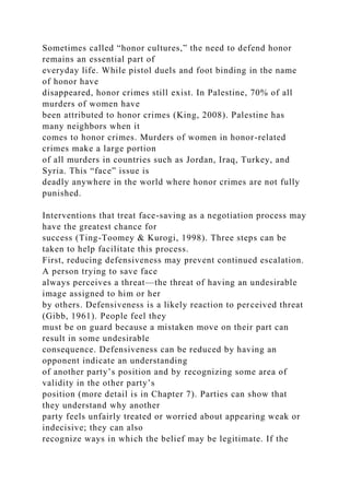 Sometimes called “honor cultures,” the need to defend honor
remains an essential part of
everyday life. While pistol duels and foot binding in the name
of honor have
disappeared, honor crimes still exist. In Palestine, 70% of all
murders of women have
been attributed to honor crimes (King, 2008). Palestine has
many neighbors when it
comes to honor crimes. Murders of women in honor-related
crimes make a large portion
of all murders in countries such as Jordan, Iraq, Turkey, and
Syria. This “face” issue is
deadly anywhere in the world where honor crimes are not fully
punished.
Interventions that treat face-saving as a negotiation process may
have the greatest chance for
success (Ting-Toomey & Kurogi, 1998). Three steps can be
taken to help facilitate this process.
First, reducing defensiveness may prevent continued escalation.
A person trying to save face
always perceives a threat—the threat of having an undesirable
image assigned to him or her
by others. Defensiveness is a likely reaction to perceived threat
(Gibb, 1961). People feel they
must be on guard because a mistaken move on their part can
result in some undesirable
consequence. Defensiveness can be reduced by having an
opponent indicate an understanding
of another party’s position and by recognizing some area of
validity in the other party’s
position (more detail is in Chapter 7). Parties can show that
they understand why another
party feels unfairly treated or worried about appearing weak or
indecisive; they can also
recognize ways in which the belief may be legitimate. If the
 