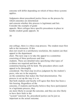 outcome will differ depending on which of these three systems
applies.
Judgments about procedural justice focus on the process by
which outcomes are determined
and concern whether this process is legitimate and fair.
Consider the example of grade
appeals. Most colleges have specific procedures in place to
handle student grade appeals. In
30
one college, there is a three-step process. The student must first
talk to the instructor. If this
does not result in a satisfactory resolution, the student can then
appeal to the department
chair. The next step is to take the appeal to a committee
consisting of three professors and four
students. There are detailed rules specifying what types of
evidence are required and how the
committee hearing will be held. The procedure allows each
appeal to be thoroughly
considered. The final step involves judgment by the student’s
peers, who are in the majority
on the committee that makes the final determination. The
process is set up the way it is so
that both students and faculty will agree that there has been a
fair hearing. Regardless of the
outcome, if students and faculty believe they have participated
in a legitimate process, they
are more likely to accept the outcome, and they are also likely
to have their faith in the
“system” renewed. So, procedural justice can be just as
important as the actual outcome.
 