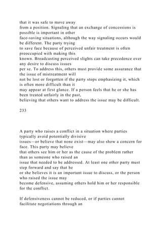 that it was safe to move away
from a position. Signaling that an exchange of concessions is
possible is important in other
face-saving situations, although the way signaling occurs would
be different. The party trying
to save face because of perceived unfair treatment is often
preoccupied with making this
known. Broadcasting perceived slights can take precedence over
any desire to discuss issues
per se. To address this, others must provide some assurance that
the issue of mistreatment will
not be lost or forgotten if the party stops emphasizing it, which
is often more difficult than it
may appear at first glance. If a person feels that he or she has
been treated unfairly in the past,
believing that others want to address the issue may be difficult.
233
A party who raises a conflict in a situation where parties
typically avoid potentially divisive
issues—or believe that none exist—may also show a concern for
face. This party may believe
that others see him or her as the cause of the problem rather
than as someone who raised an
issue that needed to be addressed. At least one other party must
step forward and say that he
or she believes it is an important issue to discuss, or the person
who raised the issue may
become defensive, assuming others hold him or her responsible
for the conflict.
If defensiveness cannot be reduced, or if parties cannot
facilitate negotiations through an
 