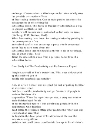 exchange of concessions, a third step can be taken to help stop
the possible destructive effects
of face-saving interaction. One or more parties can stress the
consequences of not settling the
substantive issue. This tactic is frequently advocated as a way
to sharpen conflict, so that
members will become more motivated to deal with the issue
(Stulberg, 1987; Walton, 1969).
When face-saving is an issue, increasing tension by pointing to
the consequences of an
unresolved conflict can encourage a party who is concerned
about face to care more about the
substantive issue than the potential threat to his or her image. It
can, in other words, help
direct the interaction away from a personal focus toward a
substantive focus.
Case Study 6.4 The Productivity and Performance Report
Imagine yourself as Ron’s supervisor. What cues did you pick
up that enabled you to
handle this situation successfully?
Ron, an office worker, was assigned the task of putting together
an extensive report
that described the productivity and performance of people in
various divisions of a
corporation. When the report was printed, a copy was sent to
each division head for his
or her inspection before it was distributed generally in the
corporation. One division
head called the research office after reading the report and was
irate about an error that
he found in the description of his department. He saw the
mistake as a significant
problem that could cause considerable damage to his division’s
 