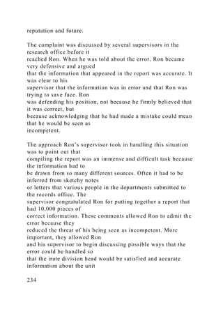 reputation and future.
The complaint was discussed by several supervisors in the
research office before it
reached Ron. When he was told about the error, Ron became
very defensive and argued
that the information that appeared in the report was accurate. It
was clear to his
supervisor that the information was in error and that Ron was
trying to save face. Ron
was defending his position, not because he firmly believed that
it was correct, but
because acknowledging that he had made a mistake could mean
that he would be seen as
incompetent.
The approach Ron’s supervisor took in handling this situation
was to point out that
compiling the report was an immense and difficult task because
the information had to
be drawn from so many different sources. Often it had to be
inferred from sketchy notes
or letters that various people in the departments submitted to
the records office. The
supervisor congratulated Ron for putting together a report that
had 10,000 pieces of
correct information. These comments allowed Ron to admit the
error because they
reduced the threat of his being seen as incompetent. More
important, they allowed Ron
and his supervisor to begin discussing possible ways that the
error could be handled so
that the irate division head would be satisfied and accurate
information about the unit
234
 